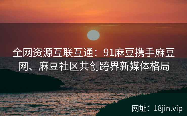全网资源互联互通：91麻豆携手麻豆网、麻豆社区共创跨界新媒体格局  第2张