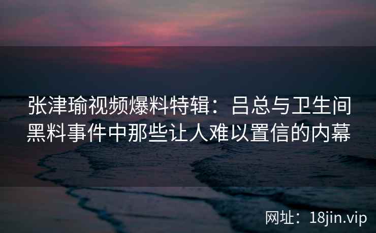张津瑜视频爆料特辑：吕总与卫生间黑料事件中那些让人难以置信的内幕  第2张