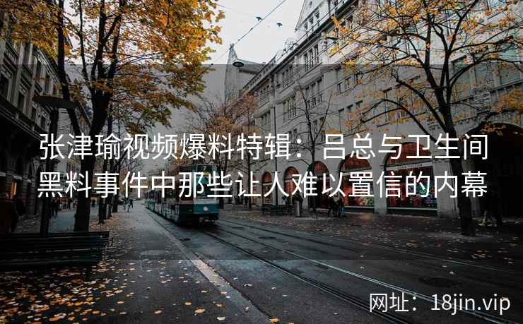 张津瑜视频爆料特辑：吕总与卫生间黑料事件中那些让人难以置信的内幕