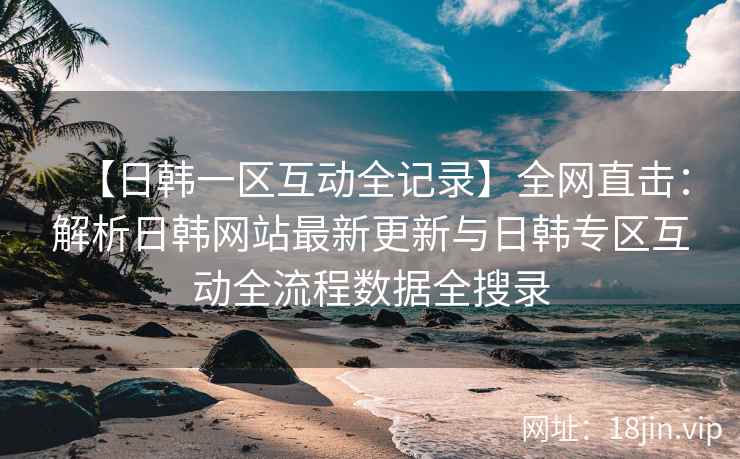 【日韩一区互动全记录】全网直击：解析日韩网站最新更新与日韩专区互动全流程数据全搜录