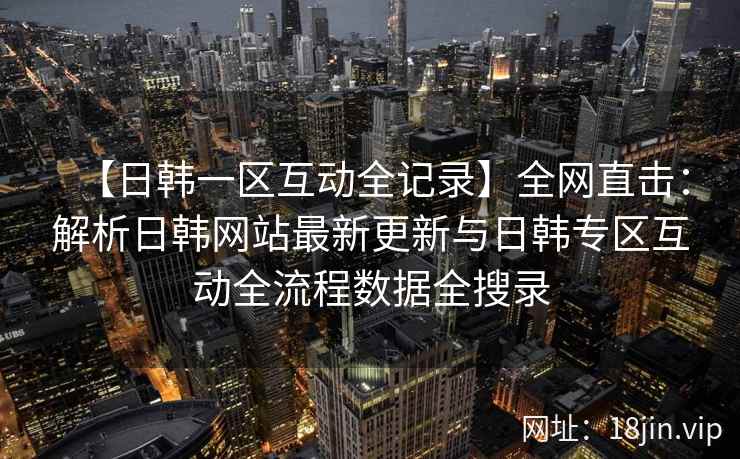 【日韩一区互动全记录】全网直击：解析日韩网站最新更新与日韩专区互动全流程数据全搜录  第2张