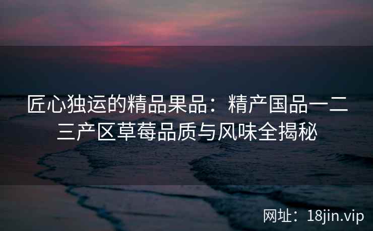 匠心独运的精品果品：精产国品一二三产区草莓品质与风味全揭秘  第2张