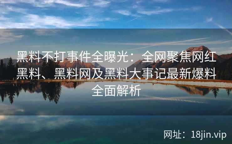 黑料不打事件全曝光：全网聚焦网红黑料、黑料网及黑料大事记最新爆料全面解析