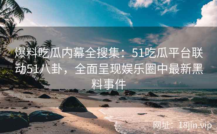 爆料吃瓜内幕全搜集：51吃瓜平台联动51八卦，全面呈现娱乐圈中最新黑料事件