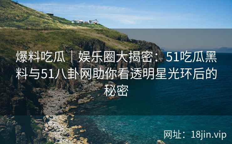 爆料吃瓜｜娱乐圈大揭密：51吃瓜黑料与51八卦网助你看透明星光环后的秘密