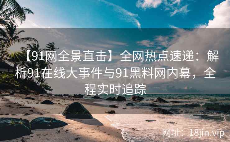 【91网全景直击】全网热点速递：解析91在线大事件与91黑料网内幕，全程实时追踪