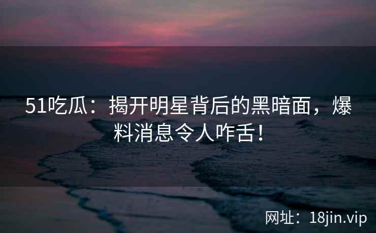 51吃瓜：揭开明星背后的黑暗面，爆料消息令人咋舌！