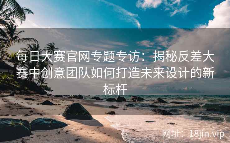 每日大赛官网专题专访：揭秘反差大赛中创意团队如何打造未来设计的新标杆