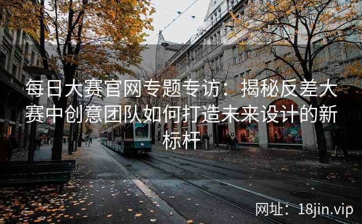 每日大赛官网专题专访：揭秘反差大赛中创意团队如何打造未来设计的新标杆  第2张