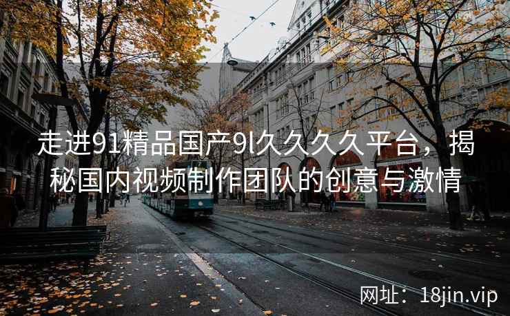 走进91精品国产9l久久久久平台，揭秘国内视频制作团队的创意与激情
