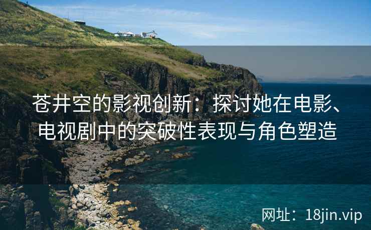 苍井空的影视创新：探讨她在电影、电视剧中的突破性表现与角色塑造