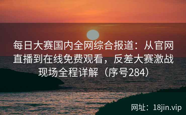 每日大赛国内全网综合报道：从官网直播到在线免费观看，反差大赛激战现场全程详解（序号284）