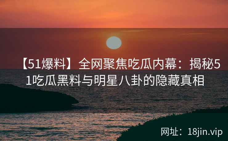 【51爆料】全网聚焦吃瓜内幕：揭秘51吃瓜黑料与明星八卦的隐藏真相  第2张