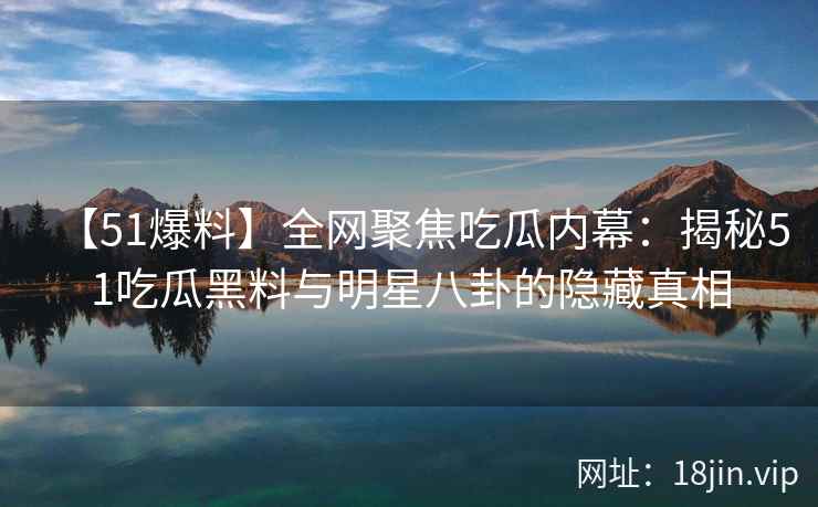 【51爆料】全网聚焦吃瓜内幕：揭秘51吃瓜黑料与明星八卦的隐藏真相