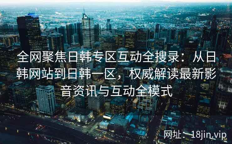 全网聚焦日韩专区互动全搜录：从日韩网站到日韩一区，权威解读最新影音资讯与互动全模式