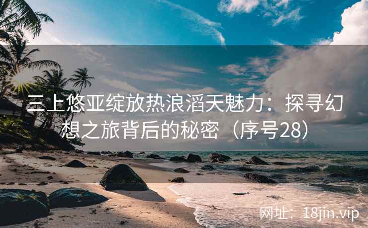 三上悠亚绽放热浪滔天魅力：探寻幻想之旅背后的秘密（序号28）