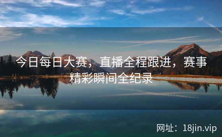 今日每日大赛，直播全程跟进，赛事精彩瞬间全纪录