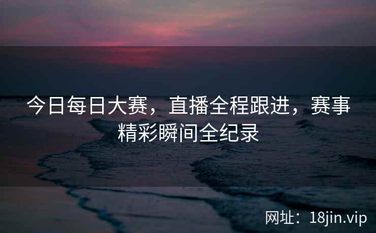 今日每日大赛，直播全程跟进，赛事精彩瞬间全纪录  第2张