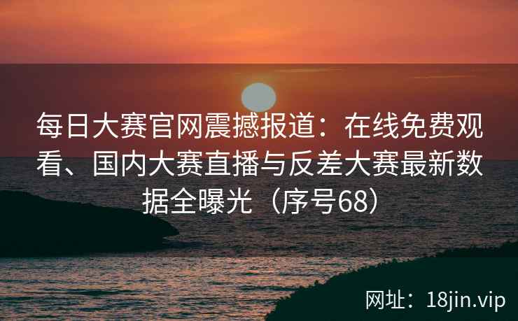 每日大赛官网震撼报道：在线免费观看、国内大赛直播与反差大赛最新数据全曝光（序号68）