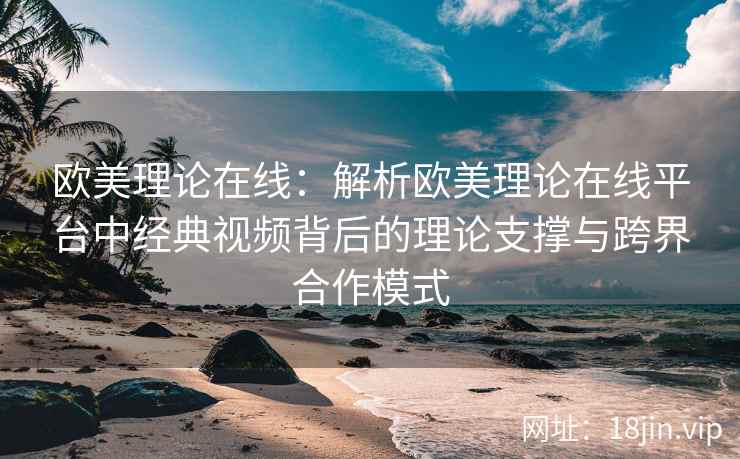 欧美理论在线：解析欧美理论在线平台中经典视频背后的理论支撑与跨界合作模式