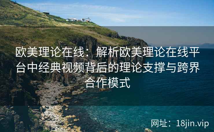 欧美理论在线：解析欧美理论在线平台中经典视频背后的理论支撑与跨界合作模式  第2张