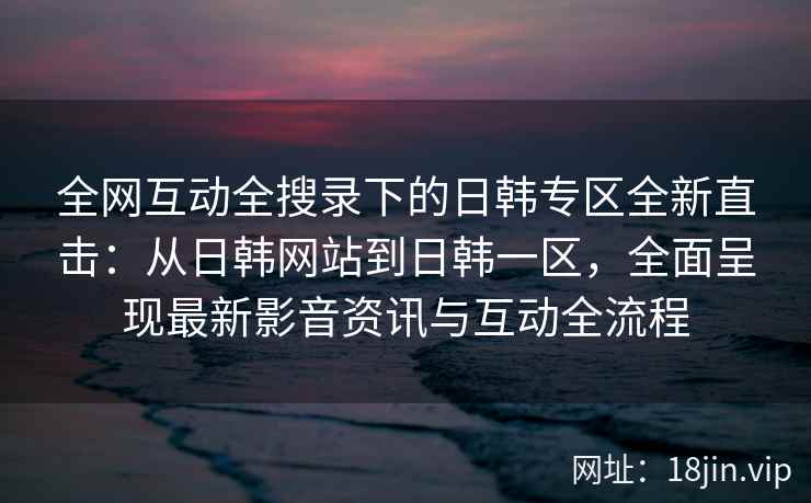 全网互动全搜录下的日韩专区全新直击：从日韩网站到日韩一区，全面呈现最新影音资讯与互动全流程
