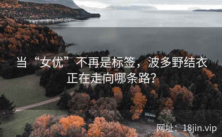 当“女优”不再是标签，波多野结衣正在走向哪条路？