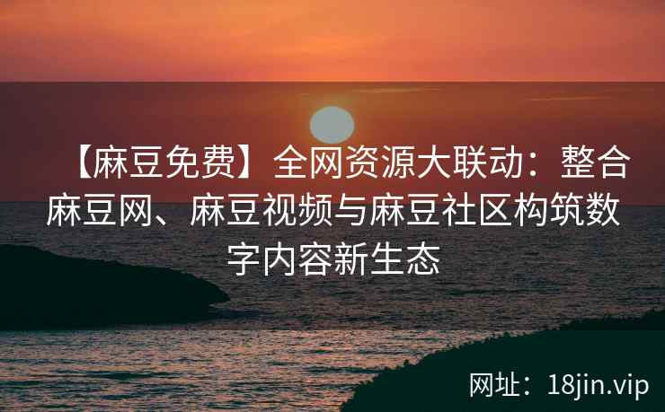 【麻豆免费】全网资源大联动：整合麻豆网、麻豆视频与麻豆社区构筑数字内容新生态