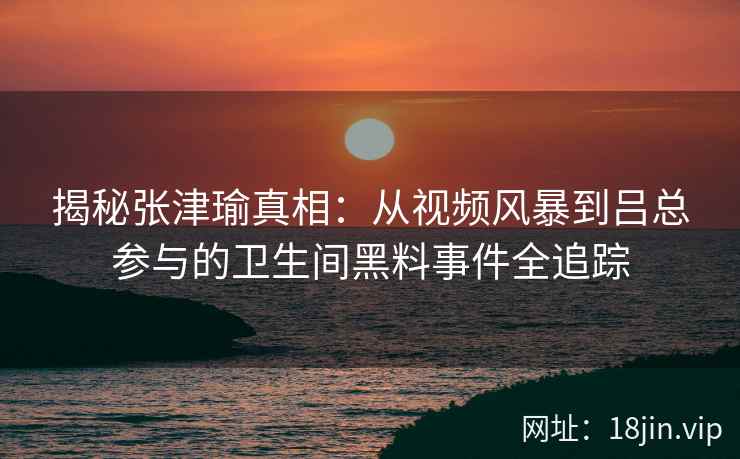 揭秘张津瑜真相：从视频风暴到吕总参与的卫生间黑料事件全追踪