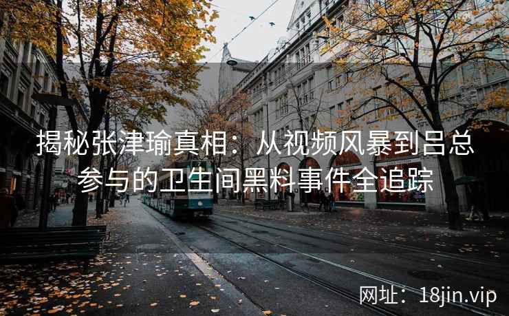 揭秘张津瑜真相：从视频风暴到吕总参与的卫生间黑料事件全追踪  第2张