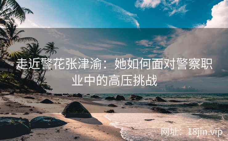 走近警花张津渝：她如何面对警察职业中的高压挑战  第2张