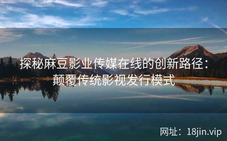 探秘麻豆影业传媒在线的创新路径：颠覆传统影视发行模式