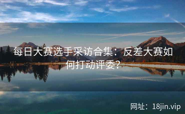 每日大赛选手采访合集：反差大赛如何打动评委？