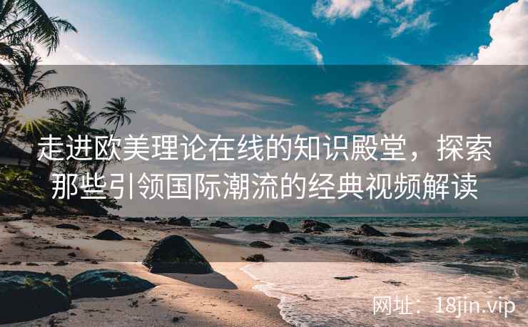 走进欧美理论在线的知识殿堂，探索那些引领国际潮流的经典视频解读