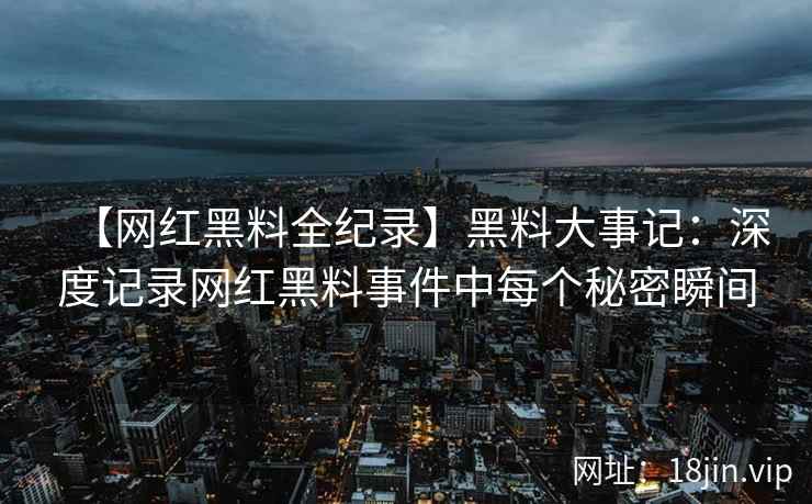 【网红黑料全纪录】黑料大事记：深度记录网红黑料事件中每个秘密瞬间  第1张