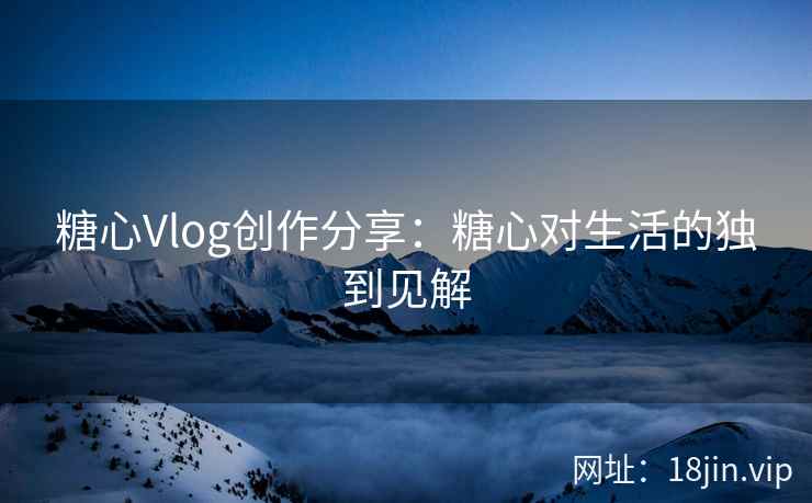 糖心Vlog创作分享：糖心对生活的独到见解  第1张