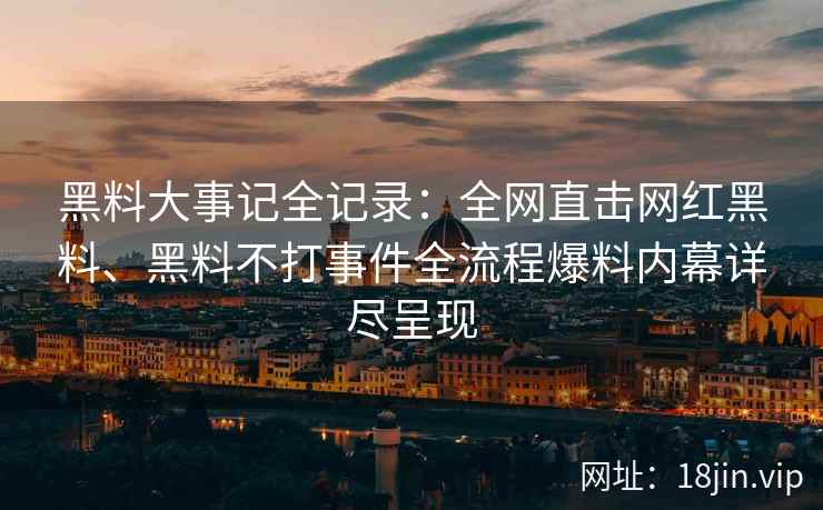 黑料大事记全记录：全网直击网红黑料、黑料不打事件全流程爆料内幕详尽呈现  第1张