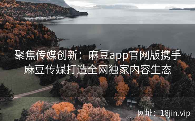 聚焦传媒创新：麻豆app官网版携手麻豆传媒打造全网独家内容生态  第1张