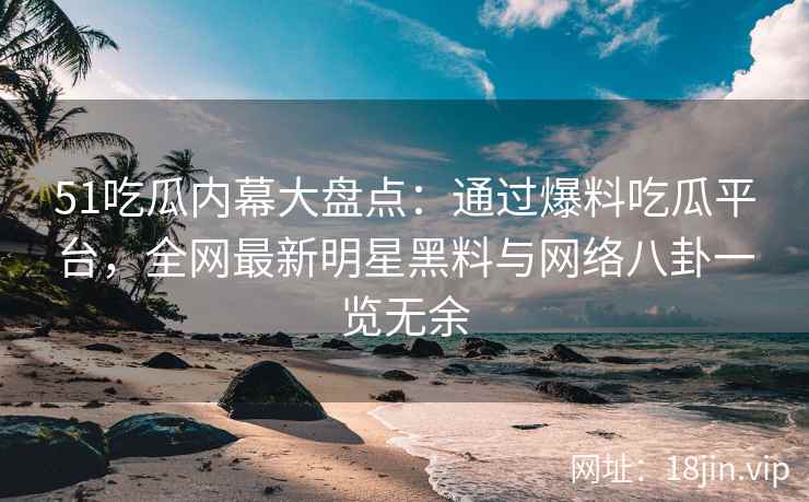 51吃瓜内幕大盘点：通过爆料吃瓜平台，全网最新明星黑料与网络八卦一览无余