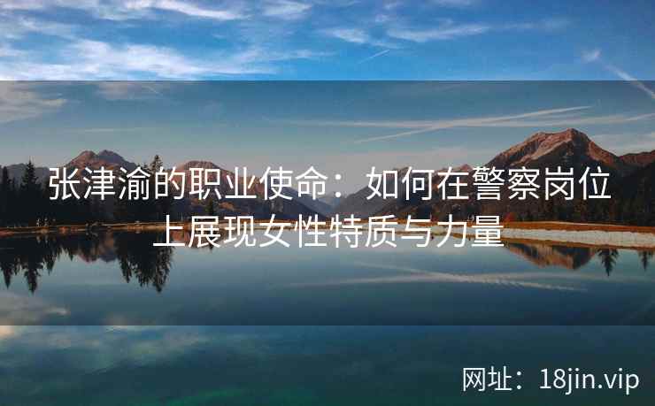 张津渝的职业使命：如何在警察岗位上展现女性特质与力量  第1张