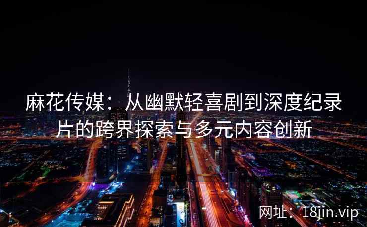 麻花传媒：从幽默轻喜剧到深度纪录片的跨界探索与多元内容创新  第1张