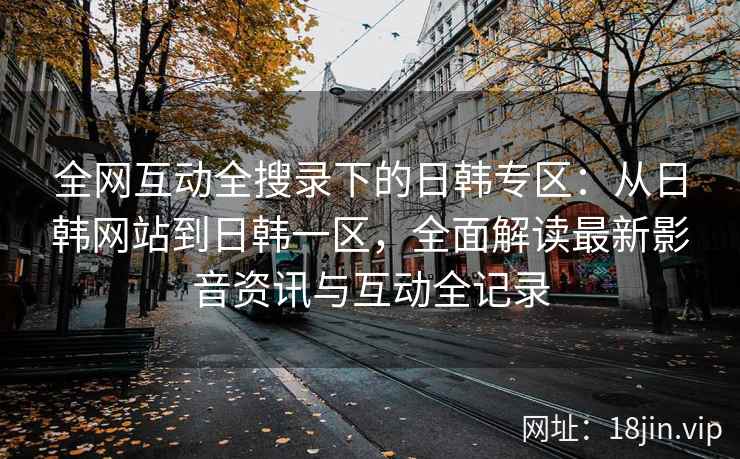 全网互动全搜录下的日韩专区：从日韩网站到日韩一区，全面解读最新影音资讯与互动全记录  第1张