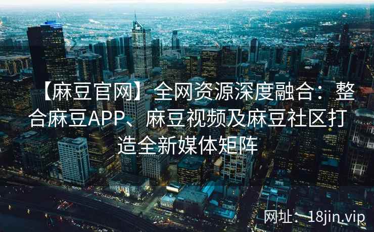 【麻豆官网】全网资源深度融合：整合麻豆APP、麻豆视频及麻豆社区打造全新媒体矩阵