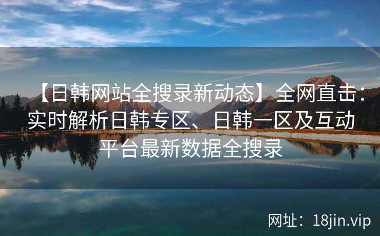 【日韩网站全搜录新动态】全网直击：实时解析日韩专区、日韩一区及互动平台最新数据全搜录  第1张
