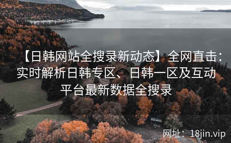 【日韩网站全搜录新动态】全网直击：实时解析日韩专区、日韩一区及互动平台最新数据全搜录  第2张