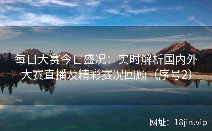 每日大赛今日盛况：实时解析国内外大赛直播及精彩赛况回顾（序号2）  第2张