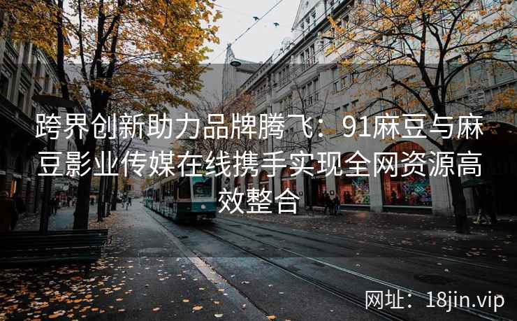 跨界创新助力品牌腾飞：91麻豆与麻豆影业传媒在线携手实现全网资源高效整合  第1张