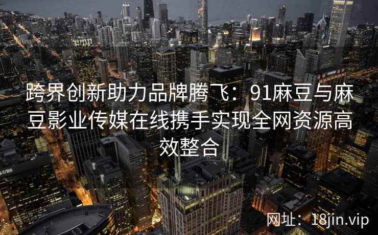 跨界创新助力品牌腾飞：91麻豆与麻豆影业传媒在线携手实现全网资源高效整合  第2张
