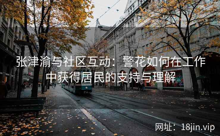 张津渝与社区互动：警花如何在工作中获得居民的支持与理解  第1张