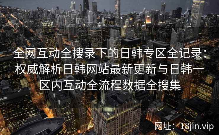 全网互动全搜录下的日韩专区全记录：权威解析日韩网站最新更新与日韩一区内互动全流程数据全搜集  第2张